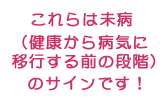 これらは全て未病（健康から病気に移行する前の段階）のサインです！
